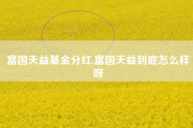 富国天益基金分红,富国天益到底怎么样呀