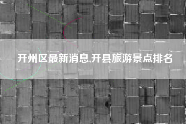 开州区最新消息,开县旅游景点排名