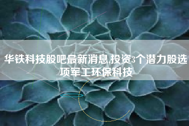 华铁科技股吧最新消息,投资3个潜力股选项军工环保科技