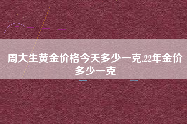 周大生黄金价格今天多少一克,22年金价多少一克