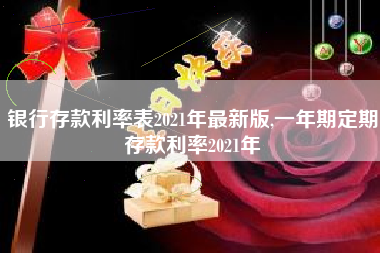 银行存款利率表2021年最新版,一年期定期存款利率2021年