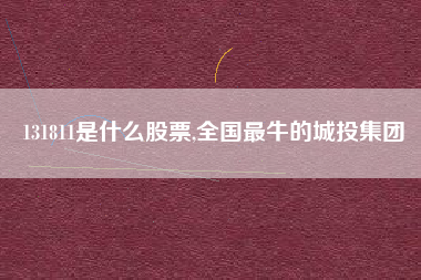 131811是什么股票,全国最牛的城投集团