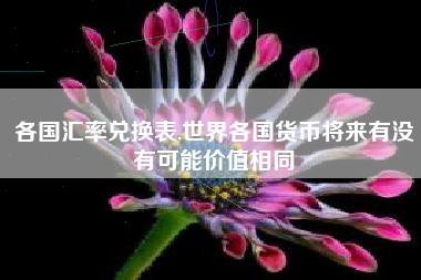 各国汇率兑换表,世界各国货币将来有没有可能价值相同