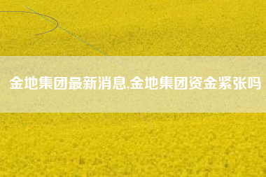 金地集团最新消息,金地集团资金紧张吗