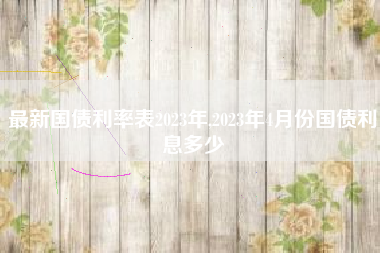最新国债利率表2023年,2023年4月份国债利息多少