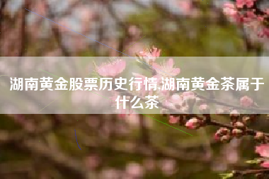 湖南黄金股票历史行情,湖南黄金茶属于什么茶