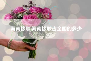 海南橡胶,海南橡胶占全国的多少