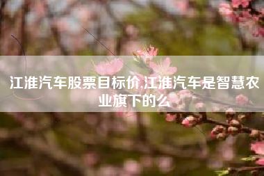 江淮汽车股票目标价,江淮汽车是智慧农业旗下的么