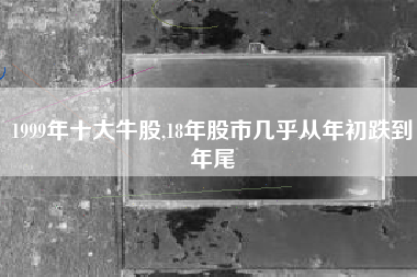 1999年十大牛股,18年股市几乎从年初跌到年尾