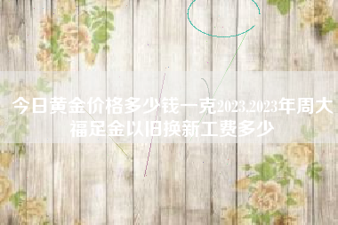 今日黄金价格多少钱一克2023,2023年周大福足金以旧换新工费多少