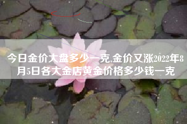 今日金价大盘多少一克,金价又涨2022年8月5日各大金店黄金价格多少钱一克