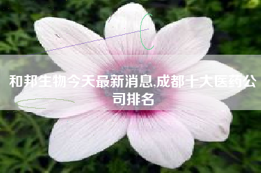 和邦生物今天最新消息,成都十大医药公司排名