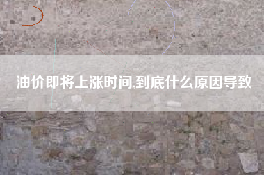 油价即将上涨时间,到底什么原因导致