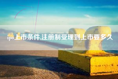 ipo上市条件,注册制受理到上市要多久
