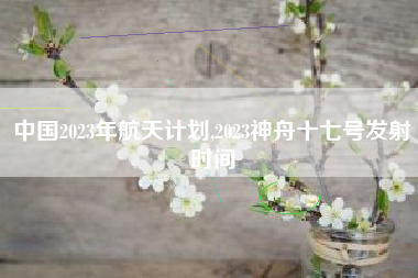 中国2023年航天计划,2023神舟十七号发射时间