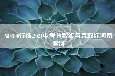 588300行情,2021中考分数线与录取线河南漯河