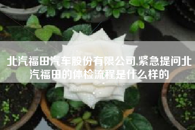 北汽福田汽车股份有限公司,紧急提问北汽福田的体检流程是什么样的