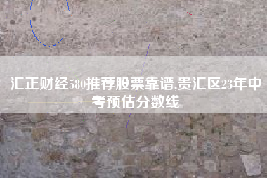 汇正财经580推荐股票靠谱,贵汇区23年中考预估分数线