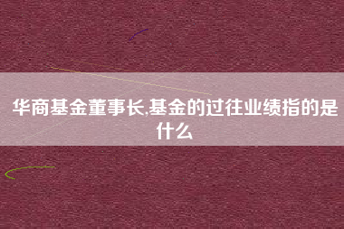 华商基金董事长,基金的过往业绩指的是什么