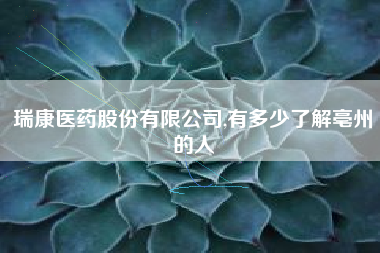 瑞康医药股份有限公司,有多少了解亳州的人