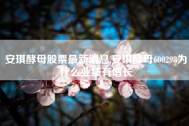 安琪酵母股票最新消息,安琪酵母600298为什么业绩有增长