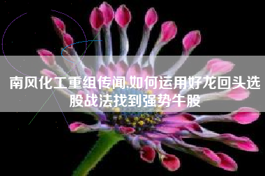 南风化工重组传闻,如何运用好龙回头选股战法找到强势牛股