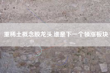 重稀土概念股龙头,谁是下一个领涨板块