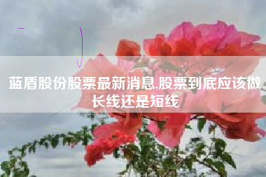 蓝盾股份股票最新消息,股票到底应该做长线还是短线