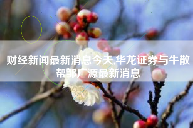 财经新闻最新消息今天,华龙证券与牛散帮邹广源最新消息