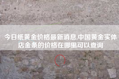 今日纸黄金价格最新消息,中国黄金实体店金条的价格在哪里可以查询