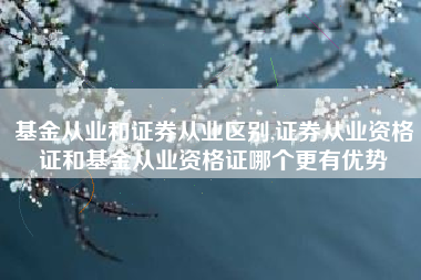 基金从业和证券从业区别,证券从业资格证和基金从业资格证哪个更有优势