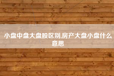 小盘中盘大盘股区别,房产大盘小盘什么意思