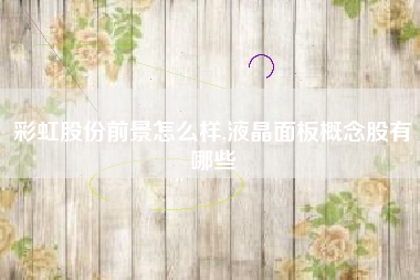 彩虹股份前景怎么样,液晶面板概念股有哪些