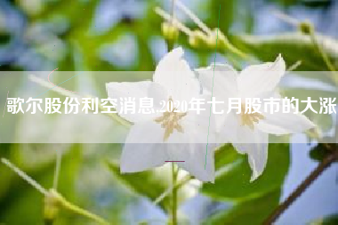 歌尔股份利空消息,2020年七月股市的大涨