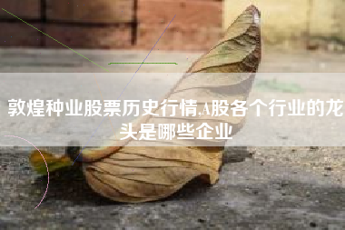 敦煌种业股票历史行情,A股各个行业的龙头是哪些企业