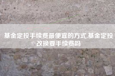 基金定投手续费最便宜的方式,基金定投改换要手续费吗