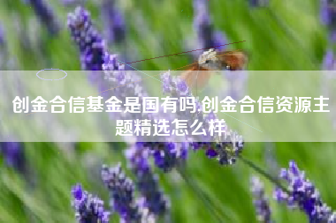 创金合信基金是国有吗,创金合信资源主题精选怎么样