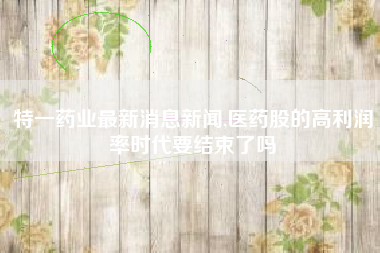 特一药业最新消息新闻,医药股的高利润率时代要结束了吗