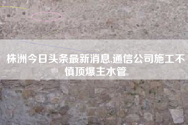 株洲今日头条最新消息,通信公司施工不慎顶爆主水管