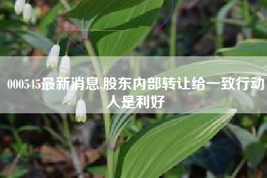 000545最新消息,股东内部转让给一致行动人是利好