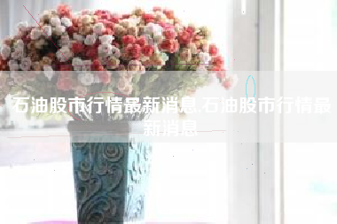 石油股市行情最新消息,石油股市行情最新消息