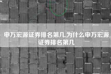 申万宏源证券排名第几,为什么申万宏源证券排名第几