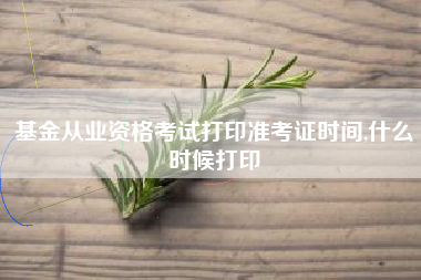 基金从业资格考试打印准考证时间,什么时候打印