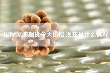 国际原油期货今天价格,现在是什么情况