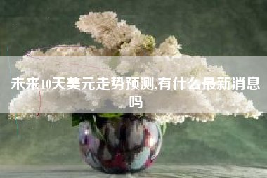 未来10天美元走势预测,有什么最新消息吗