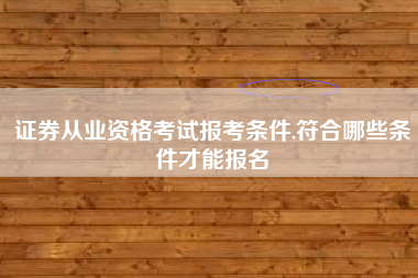证券从业资格考试报考条件,符合哪些条件才能报名