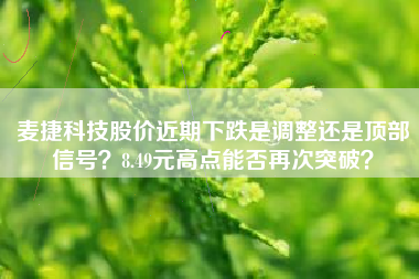 麦捷科技股价近期下跌是调整还是顶部信号？8.49元高点能否再次突破？