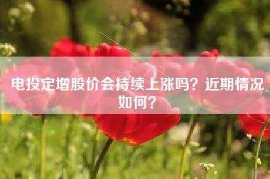 电投定增股价会持续上涨吗？近期情况如何？