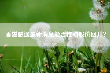 香溢融通最新消息能否推动股价回升？