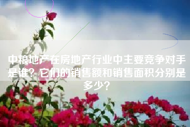 中粮地产在房地产行业中主要竞争对手是谁？它们的销售额和销售面积分别是多少？